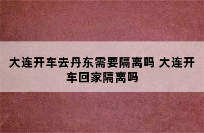 大连开车去丹东需要隔离吗 大连开车回家隔离吗